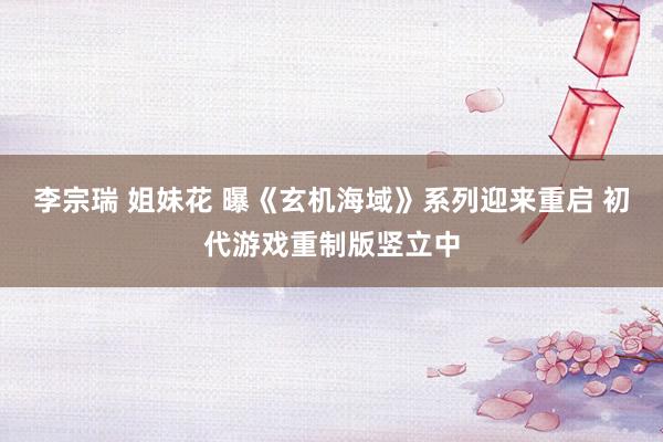 李宗瑞 姐妹花 曝《玄机海域》系列迎来重启 初代游戏重制版竖立中