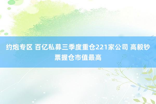 约炮专区 百亿私募三季度重仓221家公司 高毅钞票握仓市值最高