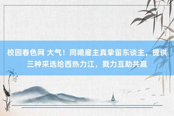 校园春色网 大气！同曦雇主真挚留东谈主，提供三种采选给西热力江，戮力互助共赢