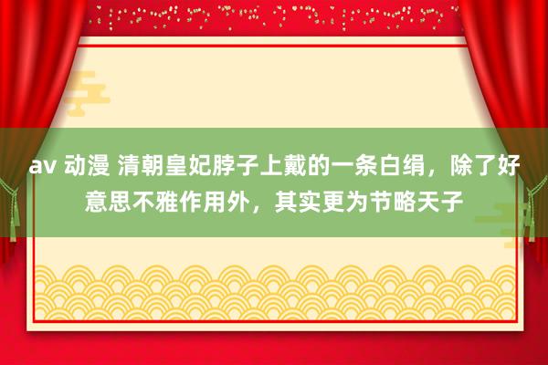 av 动漫 清朝皇妃脖子上戴的一条白绢，除了好意思不雅作用外，其实更为节略天子