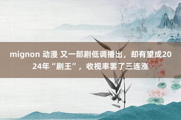 mignon 动漫 又一部剧低调播出，却有望成2024年“剧王”，收视率罢了三连涨