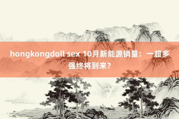 hongkongdoll sex 10月新能源销量：一超多强终将到来？