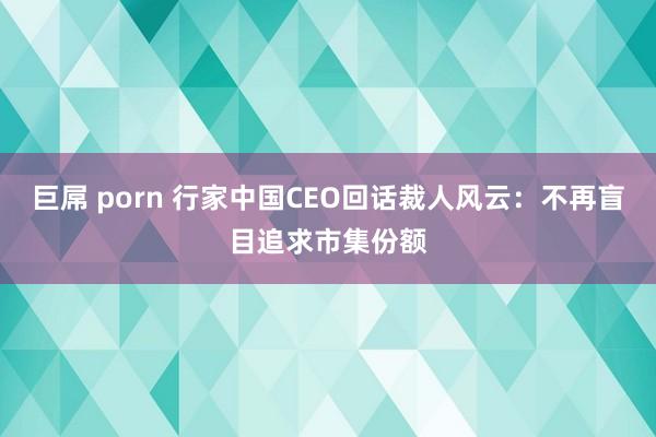 巨屌 porn 行家中国CEO回话裁人风云：不再盲目追求市集份额