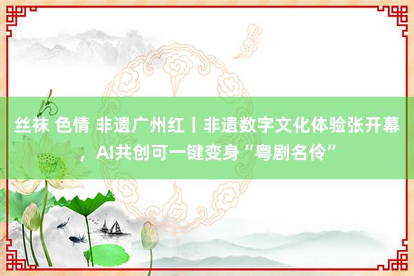 丝袜 色情 非遗广州红丨非遗数字文化体验张开幕，AI共创可一键变身“粤剧名伶”