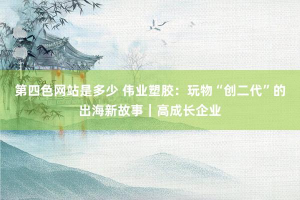 第四色网站是多少 伟业塑胶：玩物“创二代”的出海新故事｜高成长企业