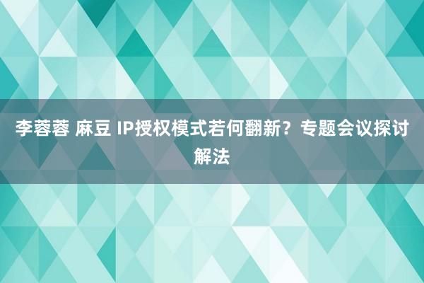 李蓉蓉 麻豆 IP授权模式若何翻新？专题会议探讨解法