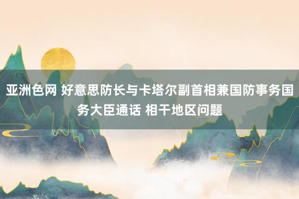 亚洲色网 好意思防长与卡塔尔副首相兼国防事务国务大臣通话 相干地区问题