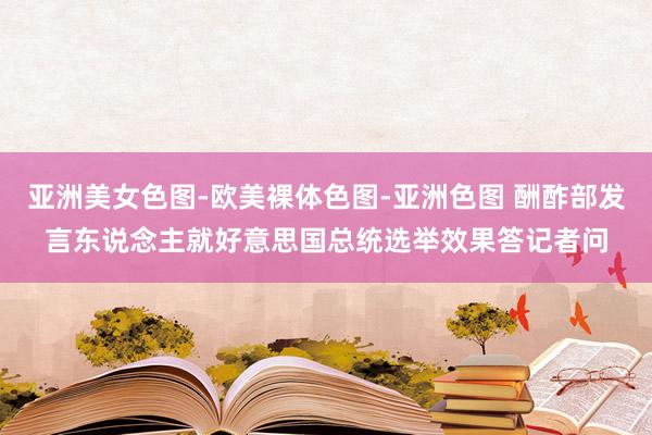 亚洲美女色图-欧美裸体色图-亚洲色图 酬酢部发言东说念主就好意思国总统选举效果答记者问