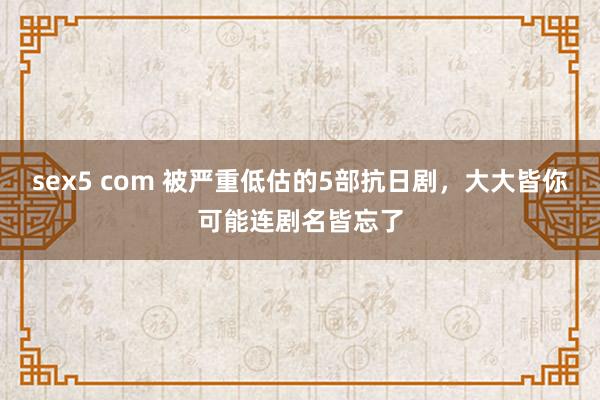 sex5 com 被严重低估的5部抗日剧，大大皆你可能连剧名皆忘了