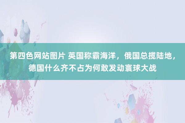 第四色网站图片 英国称霸海洋，俄国总揽陆地，德国什么齐不占为何敢发动寰球大战