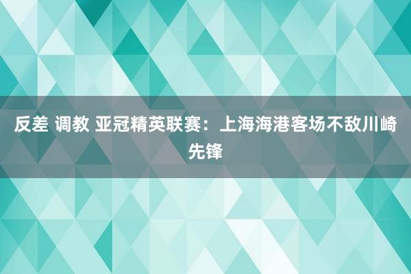 反差 调教 亚冠精英联赛：上海海港客场不敌川崎先锋