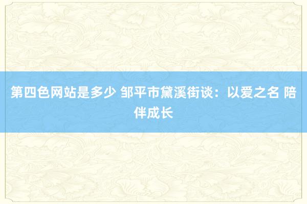 第四色网站是多少 邹平市黛溪街谈：以爱之名 陪伴成长