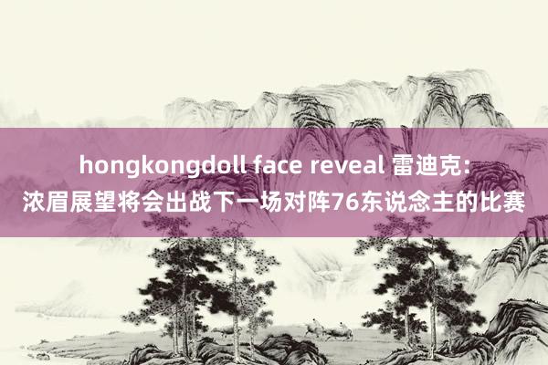 hongkongdoll face reveal 雷迪克:浓眉展望将会出战下一场对阵76东说念主的比赛