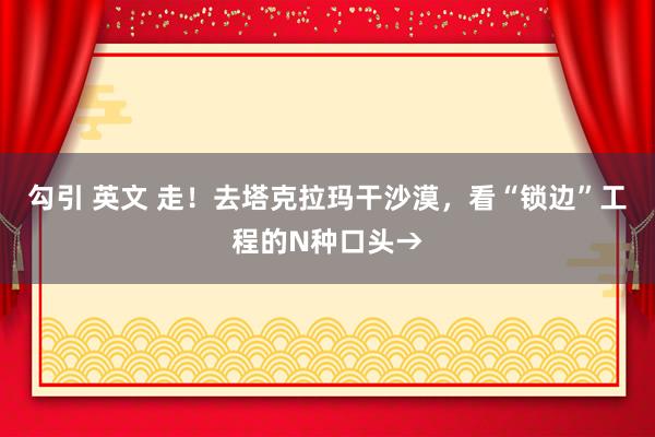 勾引 英文 走！去塔克拉玛干沙漠，看“锁边”工程的N种口头→