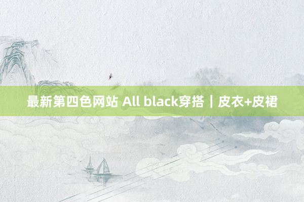 最新第四色网站 All black穿搭｜皮衣+皮裙