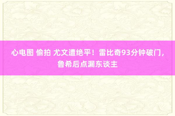 心电图 偷拍 尤文遭绝平！雷比奇93分钟破门，鲁希后点漏东谈主