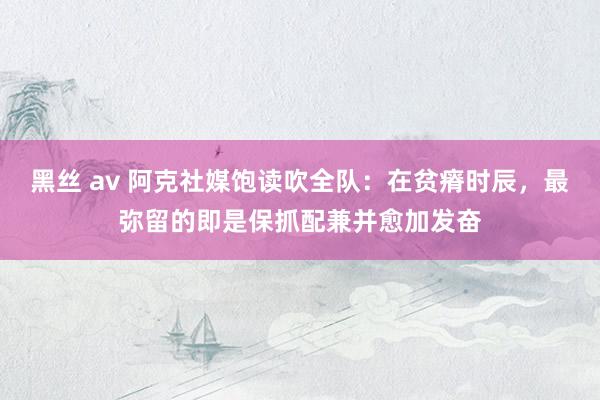 黑丝 av 阿克社媒饱读吹全队：在贫瘠时辰，最弥留的即是保抓配兼并愈加发奋