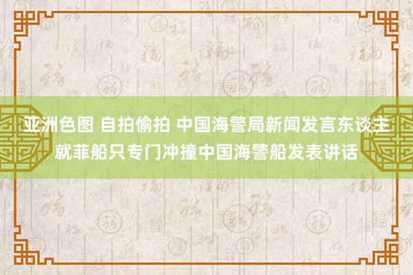 亚洲色图 自拍偷拍 中国海警局新闻发言东谈主就菲船只专门冲撞中国海警船发表讲话