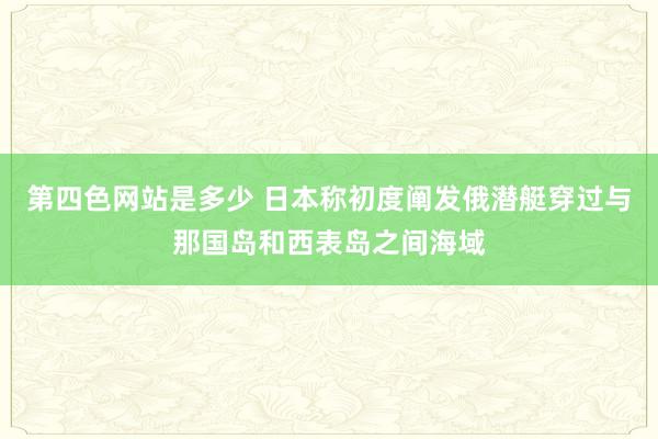 第四色网站是多少 日本称初度阐发俄潜艇穿过与那国岛和西表岛之间海域