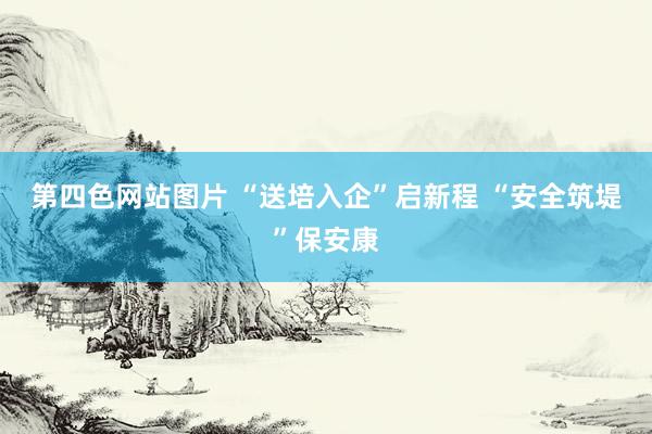 第四色网站图片 “送培入企”启新程 “安全筑堤”保安康