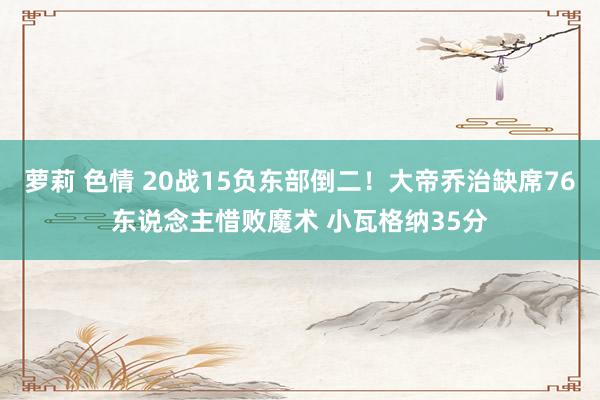 萝莉 色情 20战15负东部倒二！大帝乔治缺席76东说念主惜败魔术 小瓦格纳35分