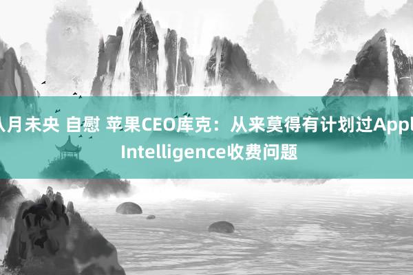 八月未央 自慰 苹果CEO库克：从来莫得有计划过Apple Intelligence收费问题