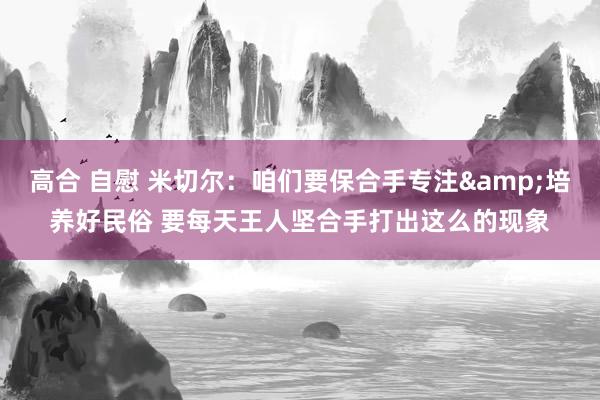 高合 自慰 米切尔：咱们要保合手专注&培养好民俗 要每天王人坚合手打出这么的现象