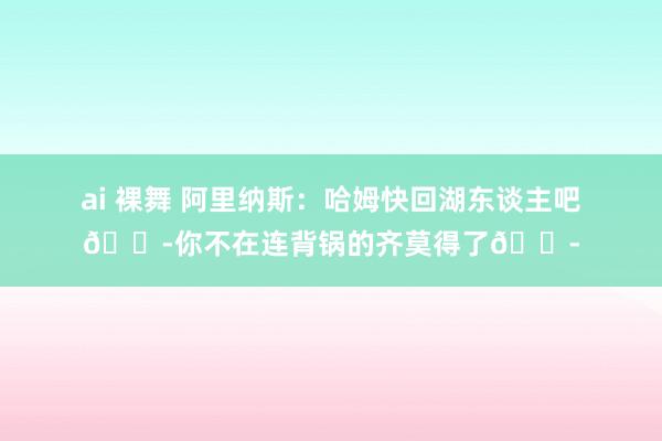 ai 裸舞 阿里纳斯：哈姆快回湖东谈主吧😭你不在连背锅的齐莫得了😭