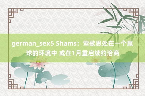 german_sex5 Shams：莺歌思处在一个赢球的环境中 或在1月重启续约洽商