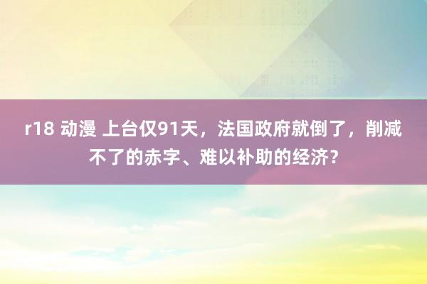 r18 动漫 上台仅91天，法国政府就倒了，削减不了的赤字、难以补助的经济？