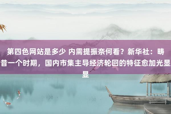 第四色网站是多少 内需提振奈何看？新华社：畴昔一个时期，国内市集主导经济轮回的特征愈加光显