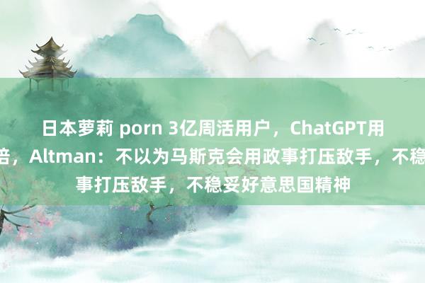 日本萝莉 porn 3亿周活用户，ChatGPT用户畛域一年翻3倍，Altman：不以为马斯克会用政事打压敌手，不稳妥好意思国精神