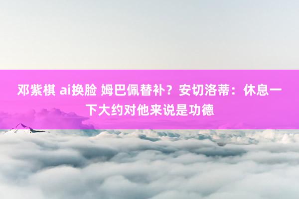 邓紫棋 ai换脸 姆巴佩替补？安切洛蒂：休息一下大约对他来说是功德