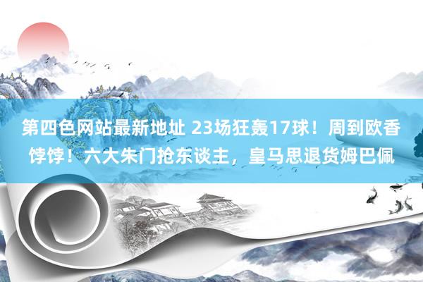 第四色网站最新地址 23场狂轰17球！周到欧香饽饽！六大朱门抢东谈主，皇马思退货姆巴佩