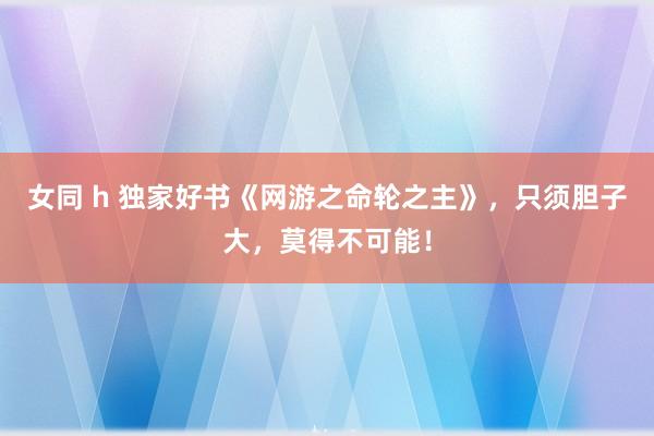 女同 h 独家好书《网游之命轮之主》，只须胆子大，莫得不可能！