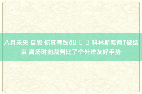 八月未央 自慰 你真有钱😂科林斯吃两T被结束 离场时向裁判比了个外洋友好手势