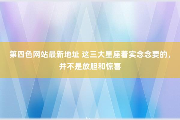 第四色网站最新地址 这三大星座着实念念要的，并不是放胆和惊喜