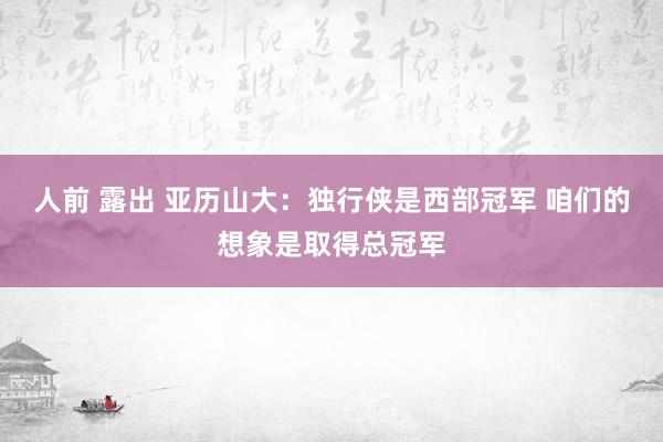 人前 露出 亚历山大：独行侠是西部冠军 咱们的想象是取得总冠军