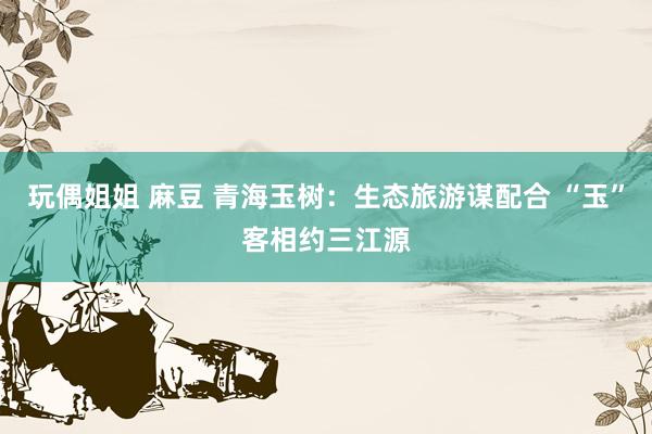 玩偶姐姐 麻豆 青海玉树：生态旅游谋配合 “玉”客相约三江源