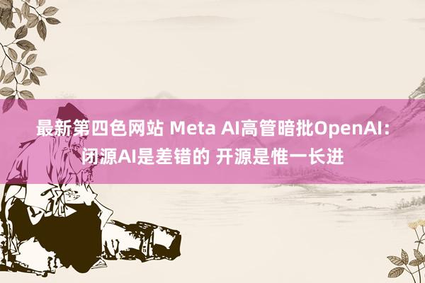 最新第四色网站 Meta AI高管暗批OpenAI：闭源AI是差错的 开源是惟一长进