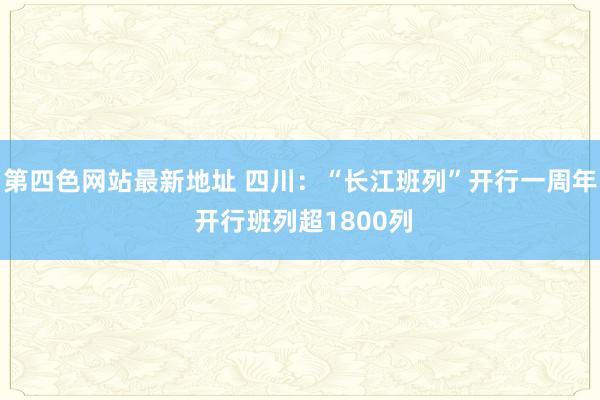 第四色网站最新地址 四川：“长江班列”开行一周年 开行班列超1800列