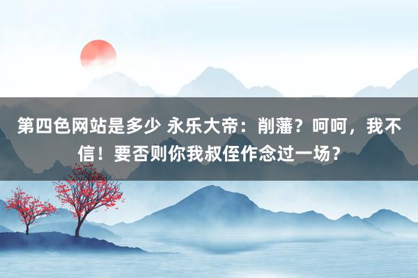 第四色网站是多少 永乐大帝：削藩？呵呵，我不信！要否则你我叔侄作念过一场？