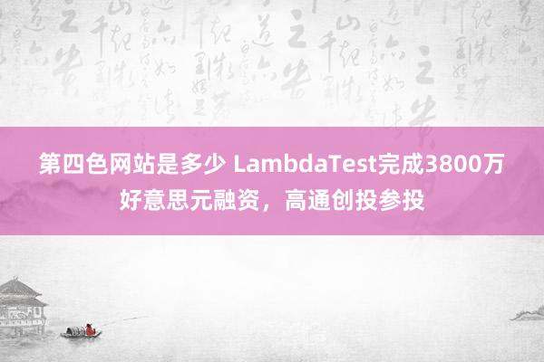 第四色网站是多少 LambdaTest完成3800万好意思元融资，高通创投参投