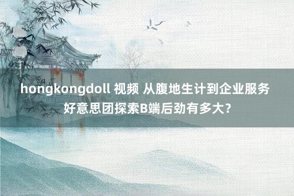 hongkongdoll 视频 从腹地生计到企业服务 好意思团探索B端后劲有多大？