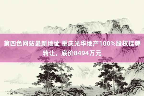 第四色网站最新地址 重庆光华地产100%股权挂牌转让，底价8494万元