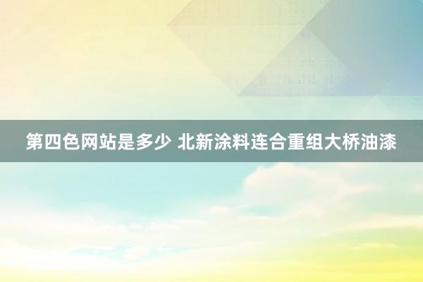 第四色网站是多少 北新涂料连合重组大桥油漆