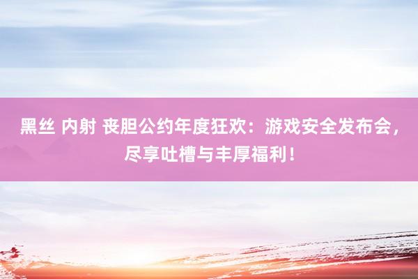 黑丝 内射 丧胆公约年度狂欢：游戏安全发布会，尽享吐槽与丰厚福利！