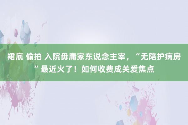 裙底 偷拍 入院毋庸家东说念主宰，“无陪护病房”最近火了！如何收费成关爱焦点