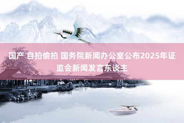 国产 自拍偷拍 国务院新闻办公室公布2025年证监会新闻发言东谈主