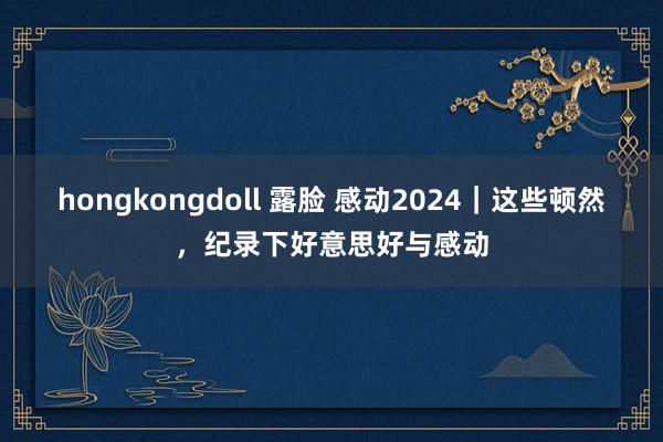 hongkongdoll 露脸 感动2024｜这些顿然，纪录下好意思好与感动